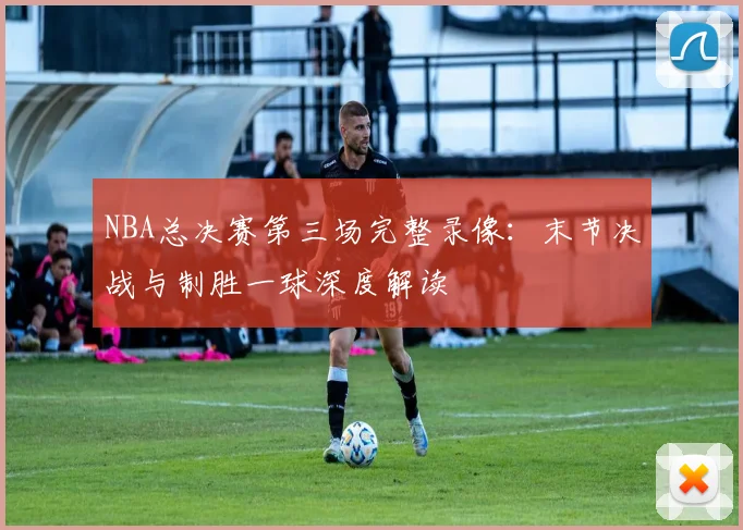 NBA总决赛第三场完整录像：末节决战与制胜一球深度解读
