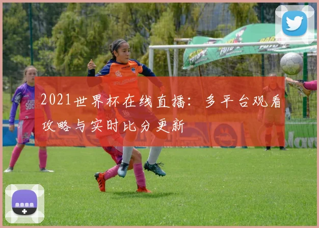 2021世界杯在线直播：多平台观看攻略与实时比分更新