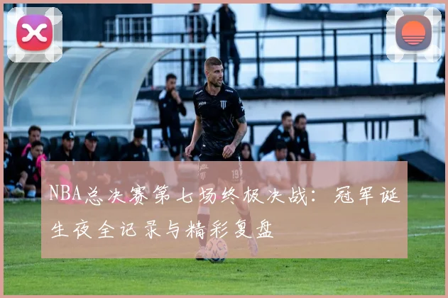 NBA总决赛第七场终极决战：冠军诞生夜全记录与精彩复盘