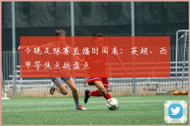 今晚足球赛直播时间表：英超、西甲等焦点战盘点