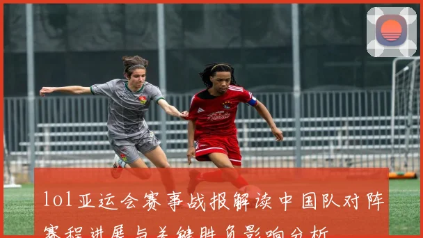 lol亚运会赛事战报解读中国队对阵赛程进展与关键胜负影响分析